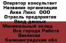 Оператор-консультант › Название организации ­ Аква Люкс, ООО › Отрасль предприятия ­ Ввод данных › Минимальный оклад ­ 30 000 - Все города Работа » Вакансии   . Калининградская обл.,Приморск г.